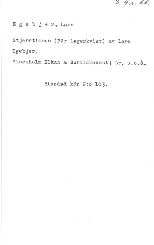 Egebjer, Lars EgebJer, Lara

Stjärntimman (Par Lagerkvist) av Lars,
Egebjer.

Stockholm Elkan & Schildkneoht; tr. u.o.å.

Blandad kör Nzo 103.