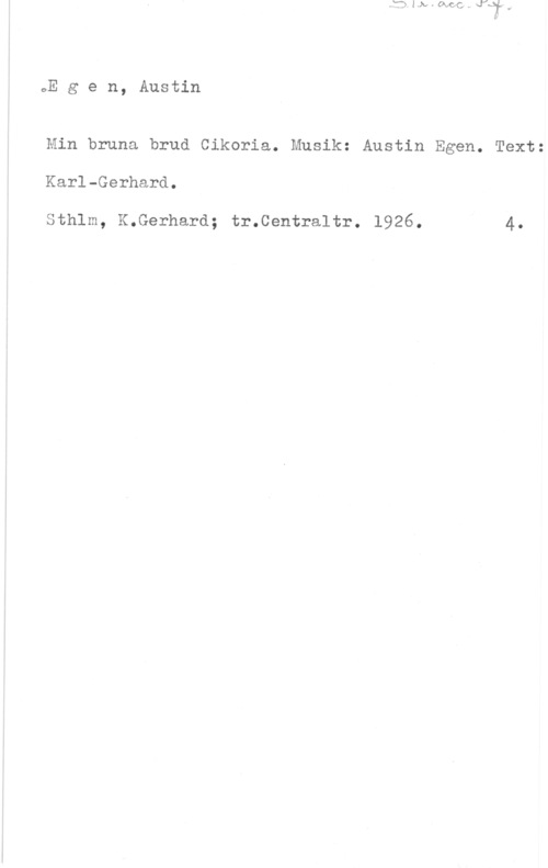 Egen, Austin Egen, Austin

Min bruna brud Cikoria. Musik: Austin Egen. Text:

Karl-Gerhard.

Sthlm, K.Gerhard; tr.Centraltr. 1926. 4.