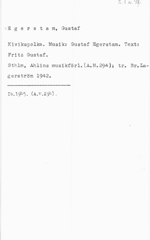 Egerstram, Gustaf tE g e r s t a m, Gustaf

Kivikspolka. Musik: Gustaf Egerstam. Text:
Fritz Gustaf.

sthlm, Amina musikför1.(A.M.294); tr. anta
gerström 1942.

 

:b.1ghs. (kw-.2914).
