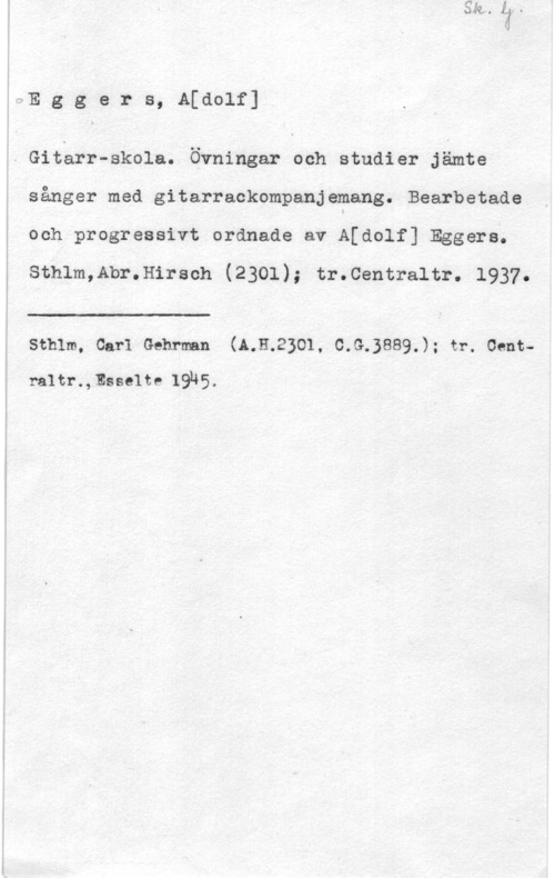 Eggers, Adolph Julius aE g g e r s, A[dolf]

- Gitarr-skola. Övningar och studier Jämte

sånger med gitarrackompanjemang. Bearbetade
och progressivt ordnade av A[dolf] Eggers.
sthlm,Abr.H1raeh (2301); tr.centraitr. 1937.

 

J

sthlm, car1 Gehrman (A.H.2301, c.s.3ss9.); tr. cent
raitr.,tsse1te 19N5.