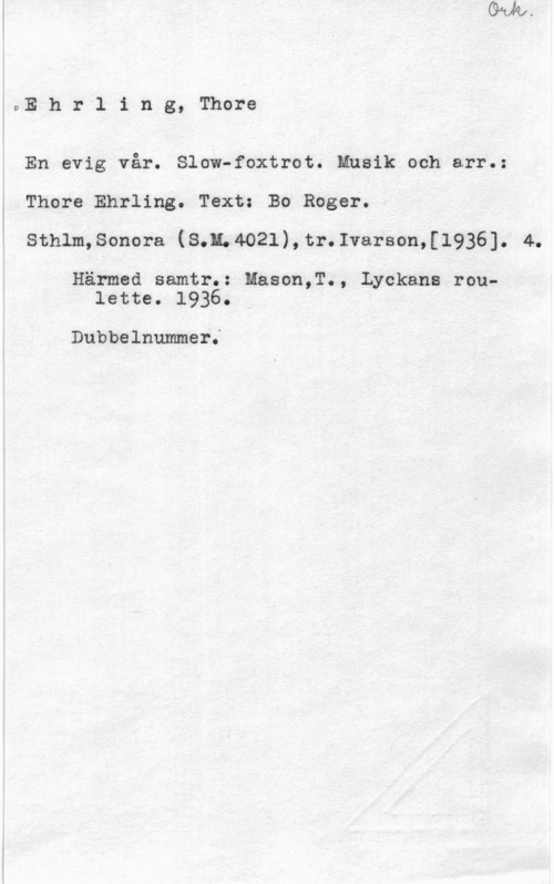 Ehrling, Thore oE h r l i n g, Thore

En evig vår. Slow-foxtrot. Musik och arr.:
Thore Ehrling. Text: Bo Roger.
Sthlm,Sonora (8,1;4021),tr.Ivarson,[1936]. 4.

Härmed samtr.: Mason,T., Lyckans roulette. 19360

Dubbelnummer;