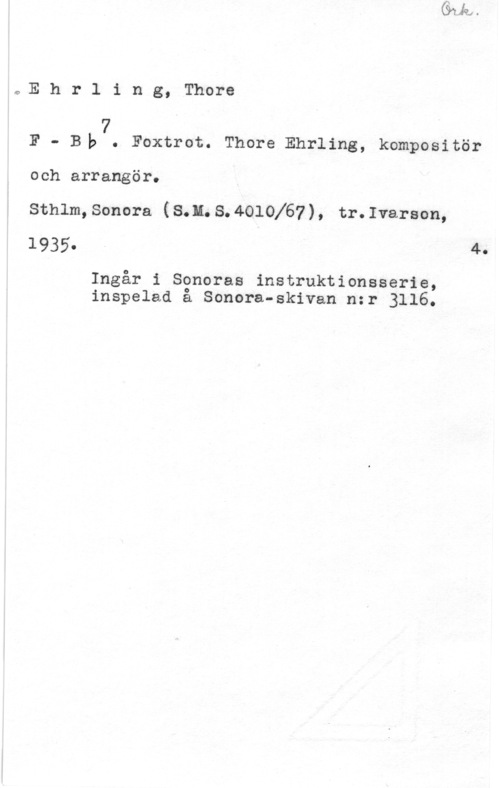 Ehrling, Thore Ehrling, Thore

F - Bla7. Foxtrot. Thore Ehrling, kompositör
och arrangör.

Sthlm,Sonora (S.H.S.4010167), tr.Ivarson,
1935. . 4.

Ingår i Soneras instruktionsserie,
inspelad å Sonora-skivan nzr 3116.