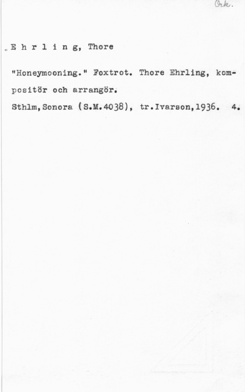 Ehrling, Thore oE h r l i n g, Thore

"Honeymooning." Foxtrot. Thore Ehrling, komp
positör och arrangör.

Sthlm,Sonora (S.H.4038), tr.Ivarson,1936. 4.