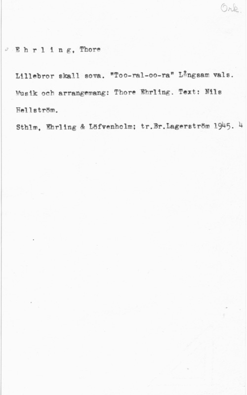 Ehrling, Thore å:rhr11ng,rhom

Lillebror skall sova. "Too-ral-oo-ra" Långsam vals.
Musik och arrangemang: Thore Ehrllng. Text: Nils
Hellström.

Sthlm, Ehrllng & Löfvenholm; tr.Br.Lagerström lQUS. h