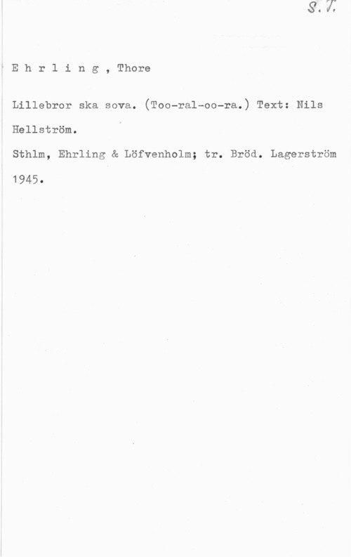 Ehrling, Thore iEhrling, Thore

Lillebror ska sova. (Too-ral-oo-ra.) Text: Nils

Hellström.

Sthlm, Ehrling & Löfvenholm; tr. Bröd. Lagerström

1945.