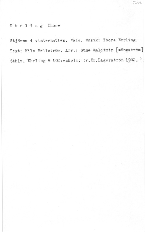 Ehrling, Thore Ehr1 ing, Thore

Stjärna i vinternatten. Vals. Musik: Thore Ehrling.
Text: an Hellström. Arr.: sun, walpimir Engström]

Sthlm, Ehrling & Löfvenholm; tr.Br.Lagerström 19H2. h.