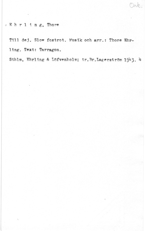 Ehrling, Thore eEhr1 ing, Thore

Till dej. Slow foxtrot. Musik och arr.: Thore Ehr
ling. Text: Tarragon.

Sthlm, Ehrling & Löfvenholm; tr.Br.Lagerstr6m 19k). u