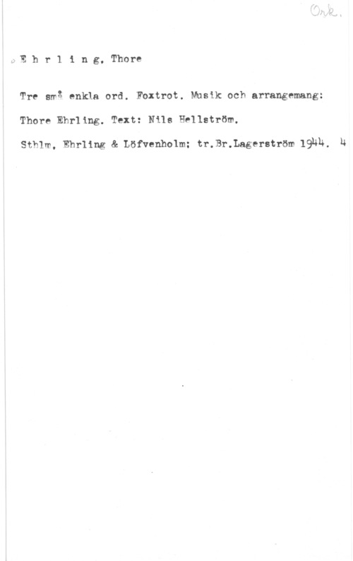 Ehrling, Thore LpE h r 1 i n g, Thore

Tre små enkla ord. Foxtrot. Musik och arrangemang:
Thore Ehrling. Text: Nils Hellström.

Sthlm, Ehrling & Löfvenholm; tr.Br.Lagerström IQHÄ. 14