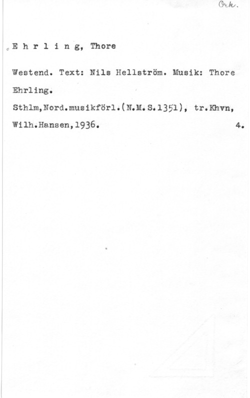 Ehrling, Thore 0E h r l i nng, Thore

Westend. Text: Nils Hellström. Musik: Thore
Ehrling. I

Sthlm,Nord.musikförl.(RÅM.8.1351), tr.Khvn,
Wilh.Hansen,1936. 4.