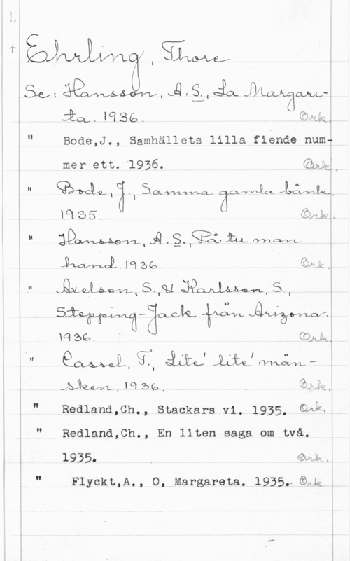 Ehrling, Thore rå;me
n r

l

SVC, "
E I
r
i

 

i." GoåäQllg: än: life-IW;th

(SLM,- 

W, JQ få, ia 

;" Boae,J., samhällets lilla fiende nom;

mer ett. 1956.
I- seglare,an 

aqeä. Z än;
" ADWJQSWQLLLWM

Jamal. lol se. 

 ,

...-:C .

."  JBQOJLJÄÅM.S-, 

så: än -äoecla  Äwämoff.

m se. CO) 

gav

 

.2ykuvyb,!qibe, ååaåw
" Redland,ch., stackars vi. 1935. ähåu!
" Redland,Ch., En liten saga om två. ä
1935.  i 
"I Flyckt,A., O, Margareta. l935f-Gdh ä