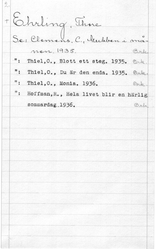 Ehrling, Thore I

 

 

is,t:),,;  CW  We:-

Sim.,

(

Mm, lolZÖS". 
l"t Thielp., Blott ett steg. 1935. 
"2 Thiel,0., Du är den enda. 1935. Gula..
": Thiel,0., Monia. 1936. Gadd.

: Hoffman,R., Hela livet blir en härlig

sommardag.l936. Giwå.