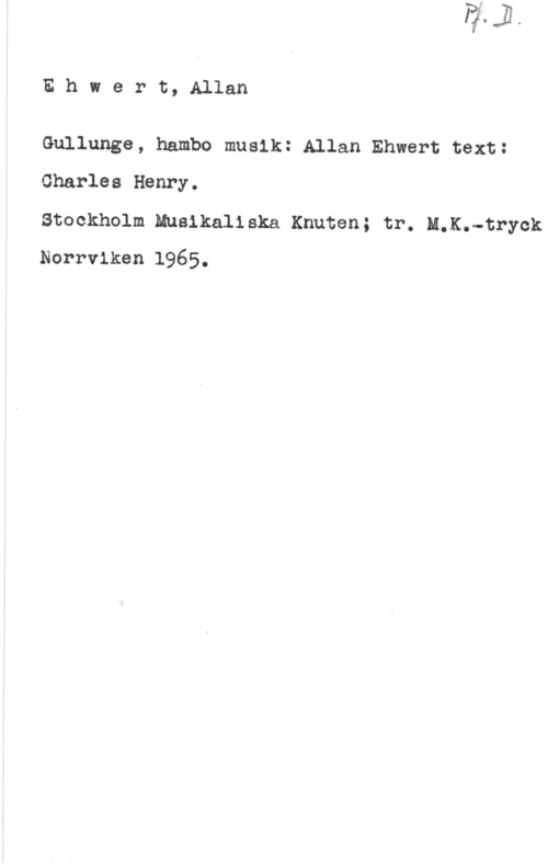 Ehwert, Allan Ehwert, Allan

Gullunge, hambo musik: Allan Ehwert text:
Charles Henry.

Stockholm Musikaliska Knuten; tr. M.K.-tryok
Norrviken 1965.