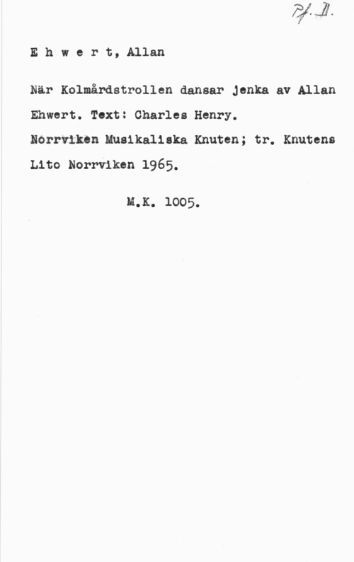 Ehwert, Allan Ehwert,Allan

När Kolmårdstrollen dansar Jenka av Allan
Ehwert. Text: Charles Henry.
Norrviken.Musikaliska Knuten; tr. Knutens
Lito Norrviken 1965.

M.K. 1005.