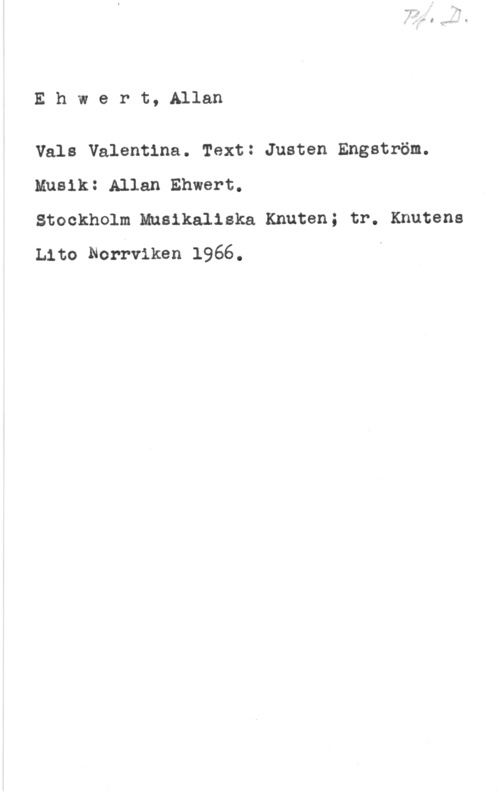 Ehwert, Allan Ehwert, Allan

Vals Valentina. Text: Justen Engström.
Musik: Allan Ehwert.

Stockholm Musikaliska Knuten; tr. Knutens
tho Norrviken 1966.