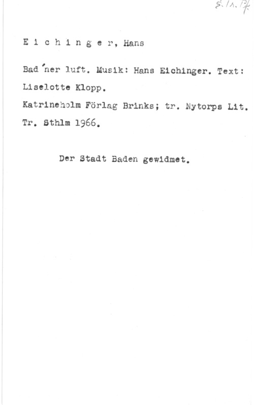 Eichinger, Hans Eichinger, Hans

Badlher luft. Musik: Hans Eichinger. Text:
Liselotte Klopp.

Katrineholm Förlag Brinks; tr. Nytorps Lit.
Tr. Sthlm 1966.

Der Stadt Baden gewidmet.