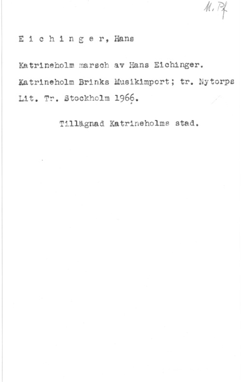 Eichinger, Hans Eichinger, Hans

Katrineholm marsch av Hans Eichinger.
Katrineholm Brinks Musikinport; tr. Nytorps
Lit. Tr. stockholm 1966.

Tillägnad Katrineholms stad.