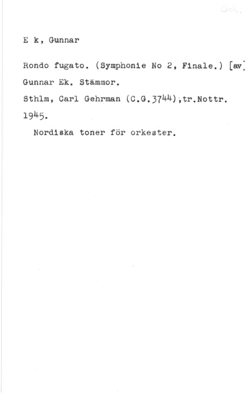 Ek, Gunnar Ek, Gunnar

Rondo fugato. (Symphonie No 2, Finale.) [av:
Gunnar Ek. Stämmer.

Sthlm, Carl Gehrman (C.G.37ÄH);tr.Nottr.
1945.

Nordiska toner för orkester.