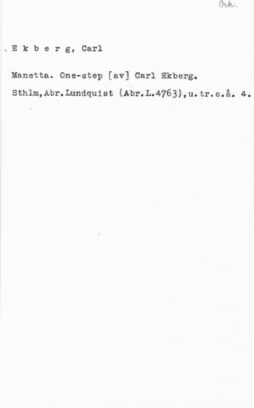Ekberg, Carl GEkberg, Carl

Manetta. One-step [av] Carl Ekberg.
sthlm,Ab1-. Lundquist (Am-.L.4763) , u. tr. o. å. 4.