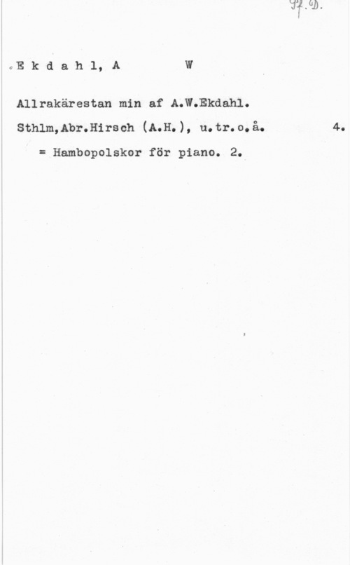 Ekdahl, August Wilhelm oEkdah1,A W

Allrakärestan min af A.W.Ekdahl.
sthlm,lbr.ll1rs ch (4.11. ), u. tr. o. å.

= Hambopolskor för piano. 2.

4.