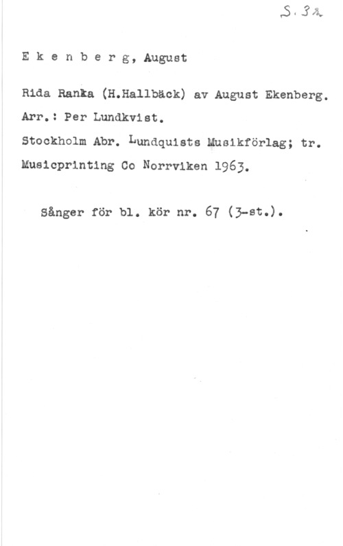 Ekenberg, August Ekenberg, August

Rida Ranka (H.Hallbäck) av August Ekenberg.
Arr.: Per Lundkvist.

Stockholm Abr. Lundquiste Musikförlag; tr.
Musicprlnting Co Norrviken 1963.

Sånger för bl. kör nr. 67 (3-8t.).