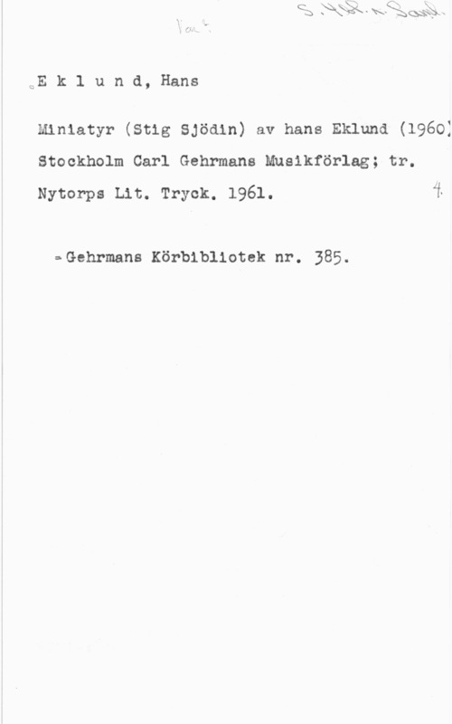 Eklund, Hans EE k 1 u n d, Hans

Miniatyr (stig sjöain) av hans Eklund (19601
Stockholm Carl Gehrmans Musikförlag; tr.
Nytorps Lit. Tryck. 1961. i

==Gehrmans Körbibllotek nr. 385.