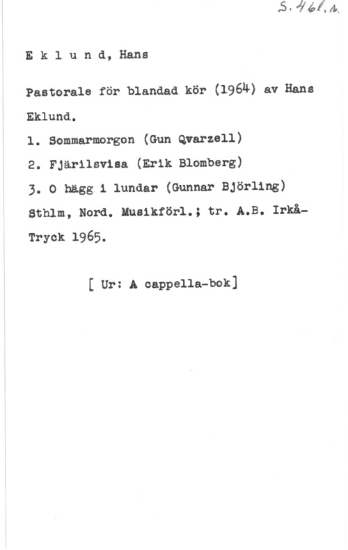 Eklund, Hans Eklund, Hans

Pastorale för blandad kör (1964) av Hans
Eklund.

l. Sommarmorgon (Gun Qrarzell)

2. Fjärilsviaa (Erik Blomberg)

3. 0 högg i lundar (Gunnar Björling)
Sthlm, Nord. Eusikförl.; tr. A.B. Irkå-
Tryck 1965.

f Ur: Aioappella-bok]