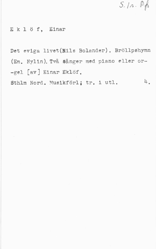 Eklöf, Ejnar Ek1 öf, Einar

Det eviga livet(Nils Bolander). Bröllpshymn
(Em. Nylin).Två Sånger med piano eller or
-gel [av] Einar Eklöf,

Sthlm Nord. Musikförl; tr. i utl. 4.