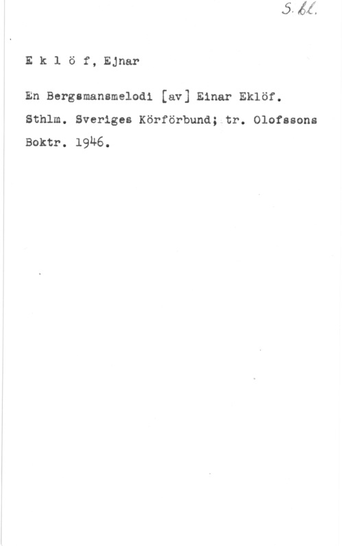 Eklöf, Ejnar EklÖf, Ejnar

En Bergsmansmelodi [av] Einar Eklöf.
Sthlm. Sveriges Körförbund;.tr. Olofssons

Boktr. 1916.