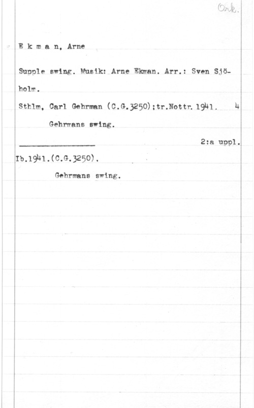 Ekman, Arne Ekman, Arne

Sunple swing. Musik: Arne Ekman. Arr.: Sven Sjö-

 

holm.
Sthlm, Carl Gehrman (C.G.3250):tr.Nottn,19N1. h
Gehrmans sving.
2:a uppl.
Ib.19hl.(c.G.3250).

Gehrmans swing.