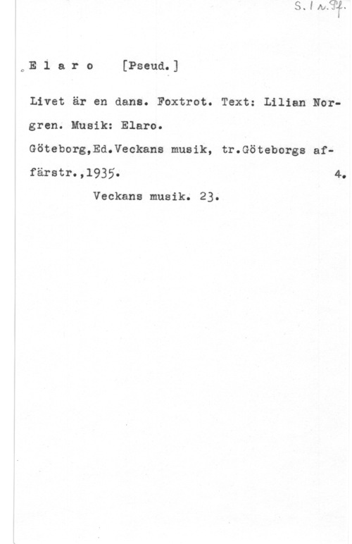 Elaro oE l a r o [Pseud.]

Livet är en dans. Foxtrot. Text: Lilian Nor
gren. Musik: Elaro.

Göteborg,Ed.Veckans musik, tr.Göteborgs af
färstr.,l935. 4.

Veckans musik. 23.