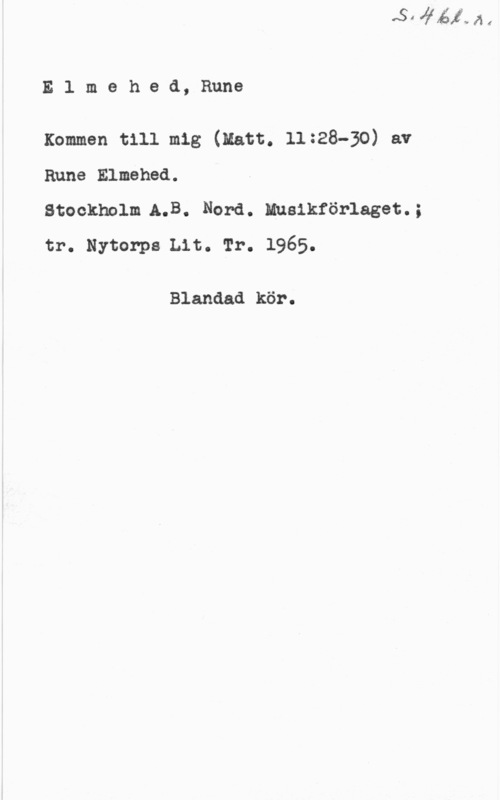 Elmehed, Rune Elmehed,Rune

xommen t111 mig (natt. 11:28-30) av
Rune Elmehed.

Stockholm A.B. Nord. Husikförlaget.;
tr. Nytorps Lit. rr. 1965.

Blandad kör.
