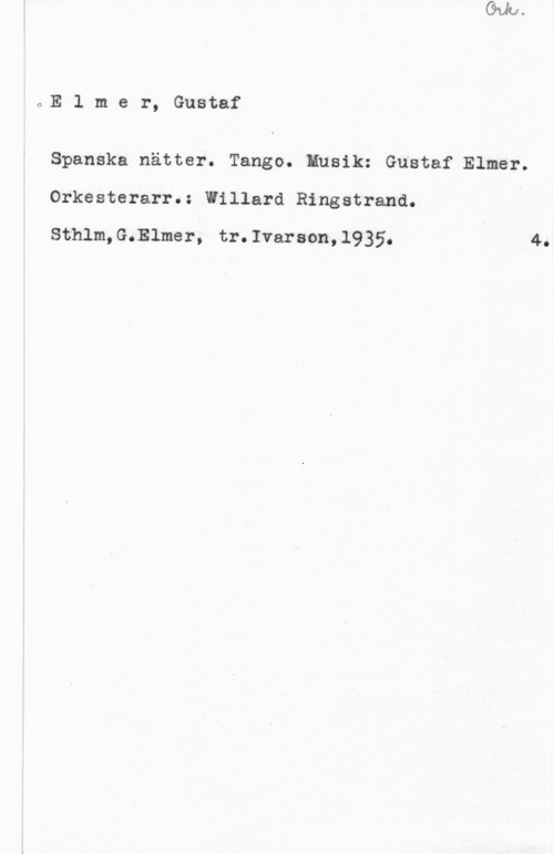Elmer, Gustaf oE 1 m e r, Gustaf

Spanska nätter. Tango. Musik: Gustaf Elmer.
Orkesterarr.: Willard Ringstrand.

Sthlm,G.Elmer, tr.Ivarson,l935.

4.
