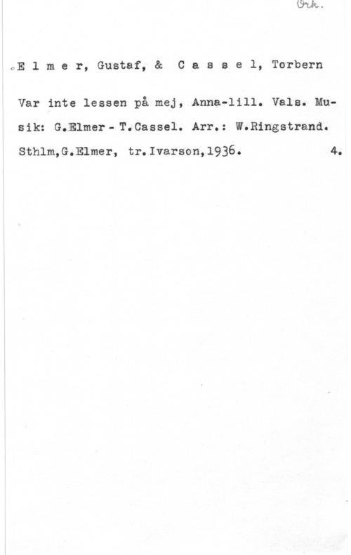 Elmer, Gustaf & Cassel, Torbern 0E 1 m e r, Gustaf, 8:Å C a s s e l, Torbern

Var inte lessen på mej, Anna-lill. Vals. Musik: G.Elmer-T.Cassel. Arr.: W.Ringstrand.

Sthlm,G.Elmer, tr.Ivarson,1936. 4.