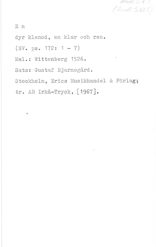 Bjarnegård, Gustaf En

dyr klenod, en klar och ren.

(SV. ps. 172: 1 - 7)

Mel.: Wittenberg 1526.

Sats: Gustaf Bjarnegård.

Stockholm, Erics Musikhandel & Förlag;
tr. AB Irkå-Tryck, [1967].