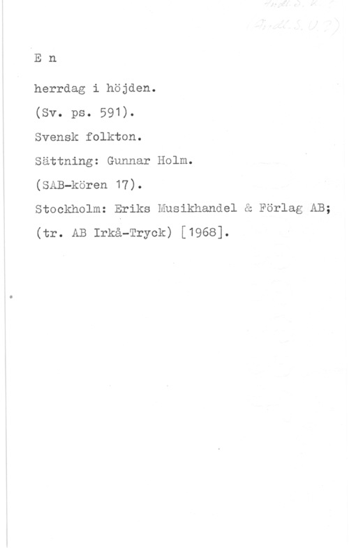 Holm, Gunnar En

herrdag i höjden.

(Sv. ps. 591).

Svensk folkton.

Sättning: Gunnar Holm.

(SAB-kören 17).

Stockholm: Eriks Musikhandel å Förlag AB;
(tr. AB Irma-Tryck) [1968].