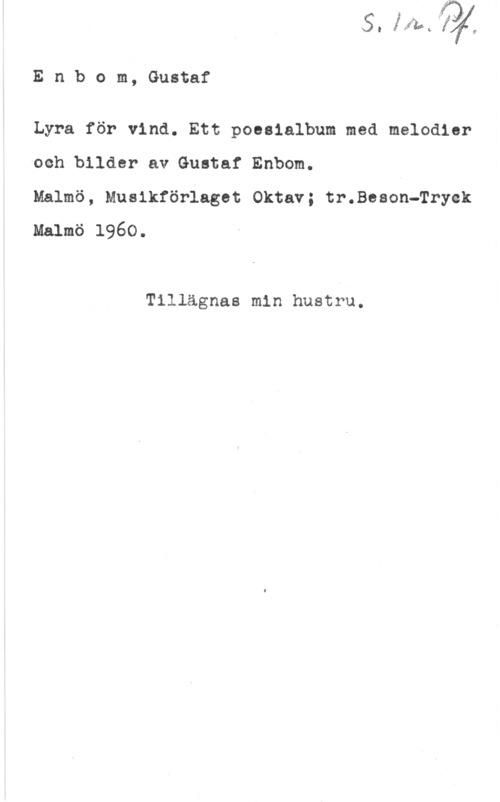 Enbom, Gustaf Enbom, Gustaf

Lyra för vind. Ett poesialbum med melodier
Ioch bilder av Gustaf Enbom.

Malmö, Musikförlaget Oktav; tr.Beson-Tryek
Malmö 1960.

Tillägnas min hustru.