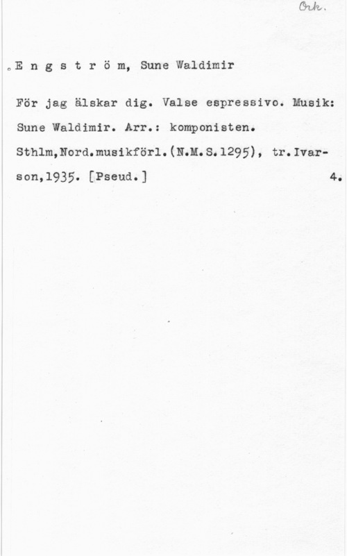 Engström, Sune Waldimir oE n g s t r ö m, Sune Waldimir

För jag älskar dig. Valse espressivo. Musik:
Sune Waldimir. Arr.: komponisten.
sthlmmordmusikförl. (mm. s. 129 5) , tr. Ivarson,1935. [Pseud.] 4.