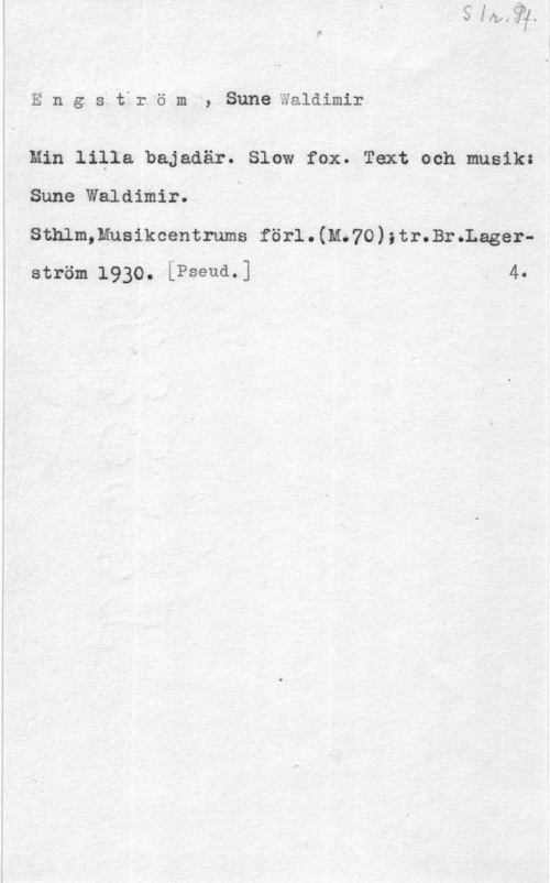 Engström, Sune Waldimir Eng. s4 tfr. "ömh, SuneWaldimir

Min lilla bajadär. Slow fox. Text och musik:

Sune Waldimir.

smm,Muaikcent1-ums förl . (11.70) ;1;r.Br .Lagerström 1930. [Pseud.] 4-