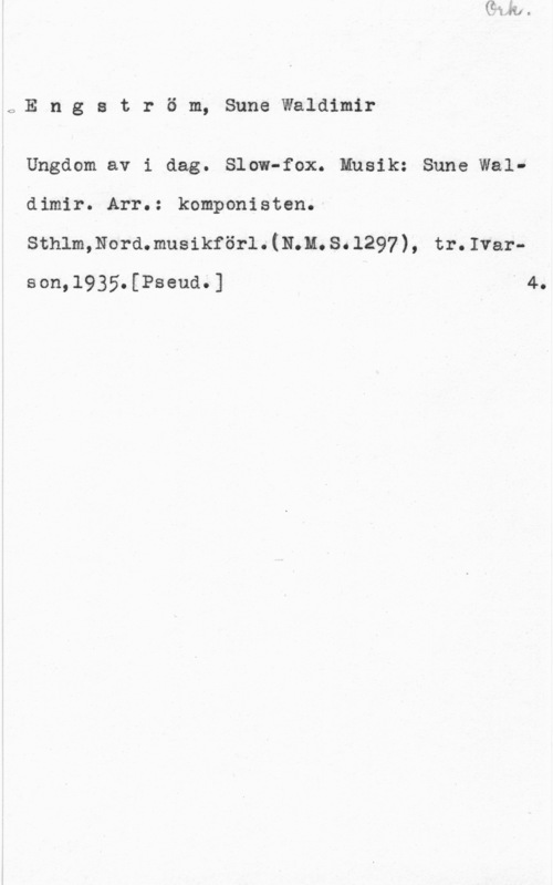 Engström, Sune Waldimir OE n g s t r ö m, Sune Waldimir

Ungdom av i dag. Slow-fox. Musik: Sune Waldimir. Arr.: komponisten.
sthlmmormmusikförl. (11.11. s. 1297-), tr. Ivarson,l935.[Pseud.] " 4.