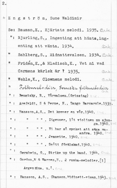 Engström, Sune Waldimir 4,E n g s t r ö m,

Se:

" : Hansson,A.S., Det kommer en vår.1930.

n o

i!

O.

H .

Sune Waldimir

Bauman,E., Hjärtats melodi. 1935.63QÄÅ
NJurling,St, Ingenting att hämta,ing-!
enting att vänta. 1934,

. I
Vykzx I n

Q f
2.1; "Y sf-:L -

j

Sahlberg,S., Midnattsvalsen. 1934.

Friaén,E.,& Hlaaisch,E., vet ni vad

Carmens kärlek är 7 1935, QQQ,
Wehle,K., Clownons melodi. sin-.
goÄUQnaaabevcÅÄNVv)(fvowmåkhxfjoäkhwwozo fwb

Senatzky, R.. Vårvalsen.(Grinzing)

 

Arefeldt, S & Perne, N.. Tango BarcaroleJQBQi.J

n n n O zigeuner, låt violincn nu sjunu
gaJ?m.wf
n n " , Vi har så mycket att säga vaandra. 19180. f?-
u N N

. Jeanette. 19140,..h
N Y! N

, smått förälskad.19ko. -ä

Gershwin, G., Strike up the band. IQNN,

 

Gordon,M & Warren,E., 2 rumba-melodier.[1]

Argen tina.. u. 3" . f"

Hansson, A.S.. Chanson.V1d1nett-visan.1918.am

...-....i-...w-.u - -. -. .. ,.,-..