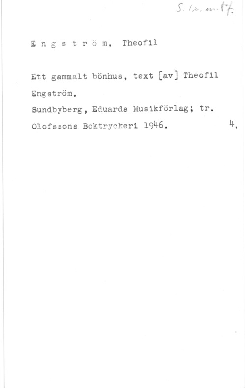 Engström, Theofil Engstrom, Theofll

Ett gammalt bönhus, text [av] Theofll
Engström.

Sundbyberg, Eduards Musikförlag; tr.
Olofssons Boktryckeri 1946.