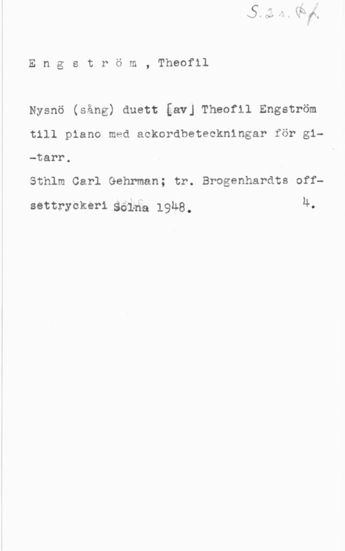 Engström, Theofil Engström, Theofil

Nysnö (sång) duett gav] Theofil Engström

till piano med aokordbeteokningar för gi
-tarr.
Sthlm Carl Gehrman; tr. Brogenhardts off
settrycker-i  19118. ll.