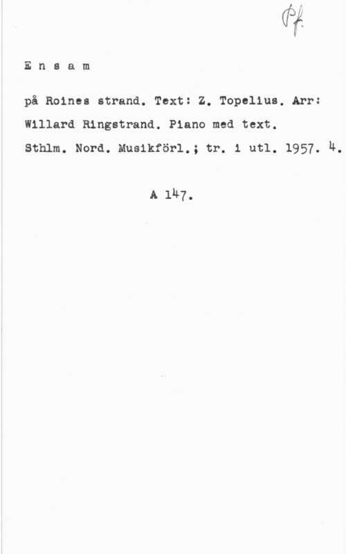 Ringstrand, Rudolf Willard Olof Ensam

på Roine: strand. Text: Z. Topolius. Arr:
Wlllard Ringstrand. Piano med text.
Sthlm. Nord. Musikförl.; tr. 1 utl. 1957. h.

A 1h7.