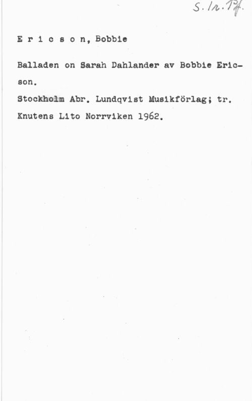 Ericson, Bobbie Er1 cson, Bobbic

Balladen on Sarah Dahlander av Bobbie Ericson.

Stockhoåm Abr. Lundqvist Musikförlag; tr.
Knutens Lite Norrviken 1962. I