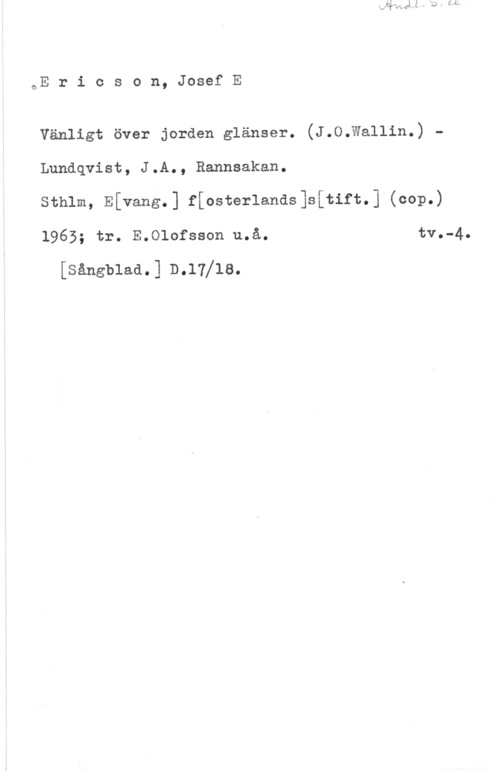 Ericsson, Josef E. oE r i c s o n, Josef E

Vänligt över jorden glänser. (J.O.Wallin.) -
Lundqvist, J.A., Rannsakan.

Sthlm, Efvang.] ffosterlands]s[tift.] (cop.)
1965; tr. E.Clofsson u.å. tv.-4.

[sångblaa.] b.17118.