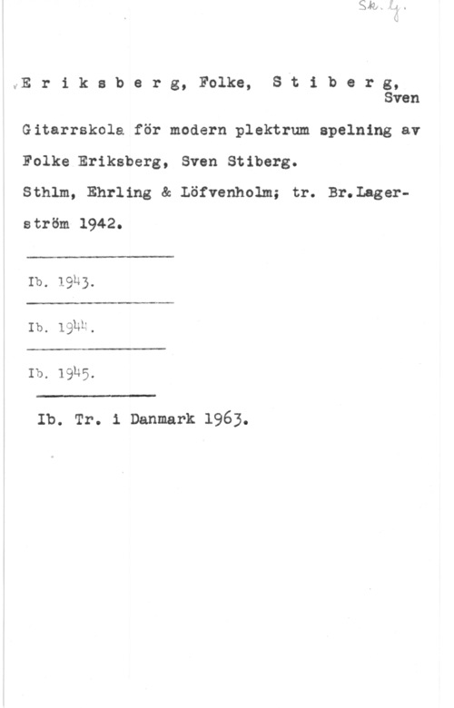 Eriksberg, Folke & Stiberg, Sven ME r i k s b e r g, Folke, Svt i b e r g,
Sven

Gitarrskole för modern plektrum.spelning av
Folke Eriksberg, Sven Stiberg.

Sthlm, Ehrling & Löfvenholm; tr. Br.Lagerström 1942.

 

Ib. 19k).

 

Ib. lghh.

 

Ib. 1935.

 

Ib. Tr. 1 Danmark 1963.