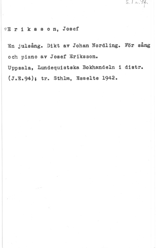 Eriksson, Josef QE r i k s s o n, Josef

En julsång. Dikt av Johan Nordling. För sång
och piano av Josef Eriksson.

Uppsala, Lundequistska Bokhandeln i distr.
(J.E.94); tr. sthlm, Esselte 1942.