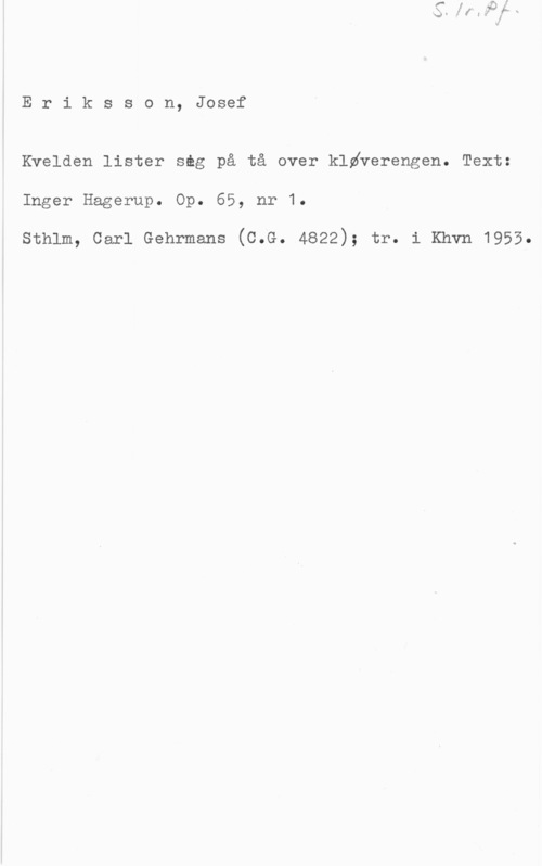 Eriksson, Josef Eriksson, Josef

Kvelden lister seg på tå over kldäerengen. Text:
Inger Hagerup. Op. 65, nr 1.

sthlm, carl Gehrmans (o.e. 4822); tr. i Khvn 1955.