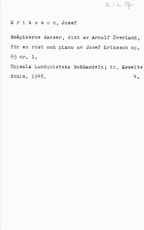 Eriksson, Josef Eriksson, Josef

Småpikerne danser, dikt av Arnulf Överland,
för en röst och piano av Josef Eriksson op.
65 nr. l,

Uppsala Lundquistska Bokhandeln; tr. Esselte
sthlm. 19148. lt.