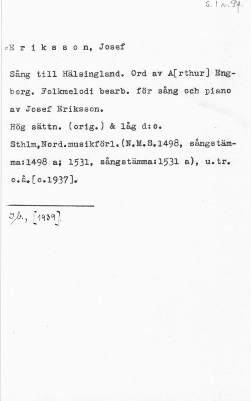Eriksson, Josef UE r i k s s o n, Josef

sång till Hälsingland. ord av A[rthur] Engberg. Folkmelodi bearb. för sång och piano
av Josef Eriksson.

Hög sättn. (orig.) & låg dzo.
Sthlm,Nord.musikförl.(N.M.S.l498, sångstämmazl498 a; 1531, aångatämma:1531 a), u.tr.
o.å.[o.1937].

 

VL, [mor]